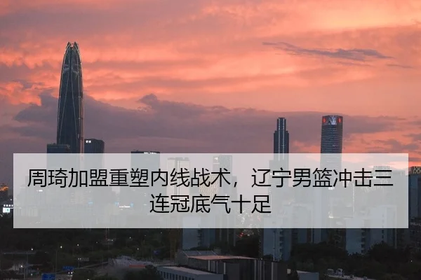 周琦加盟重塑内线战术，辽宁男篮冲击三连冠底气十足